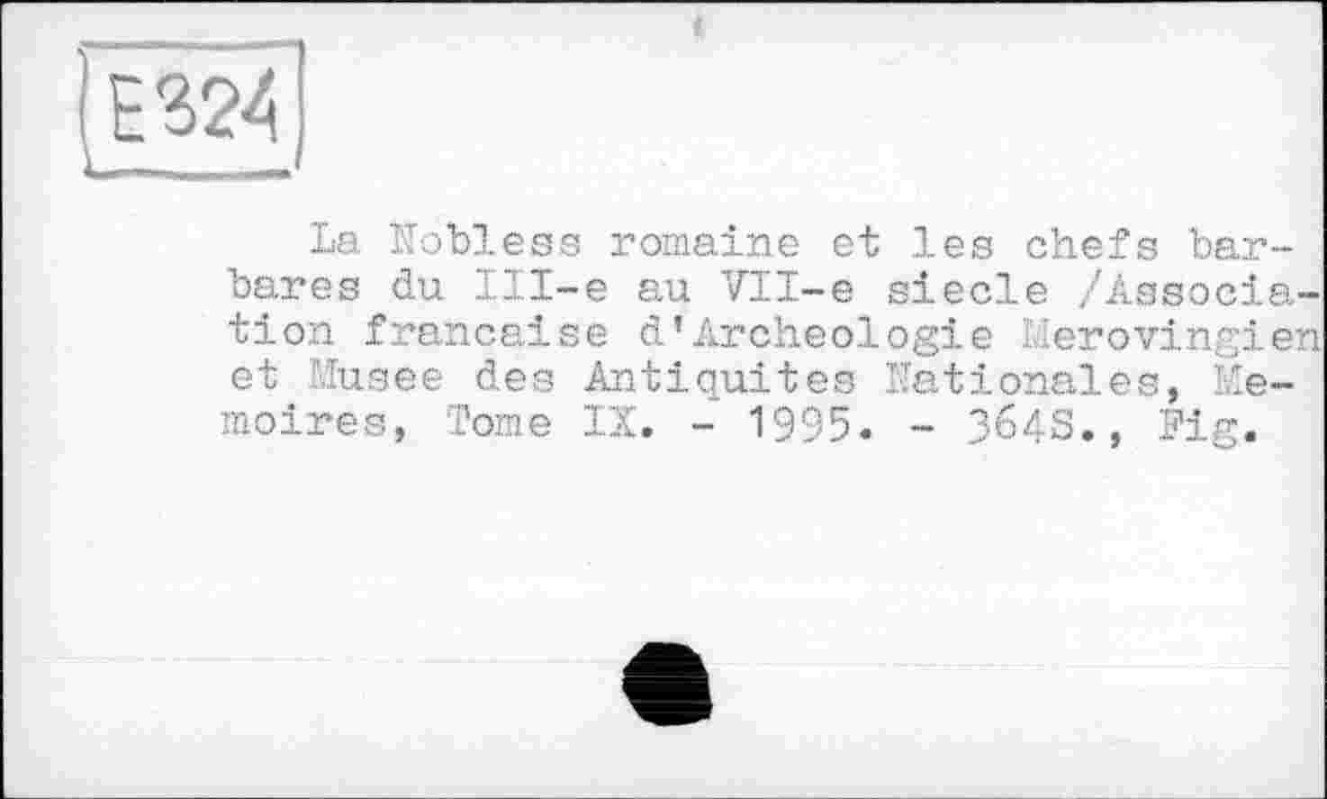 ﻿і
Ге 324
La Nobless romaine et les chefs barbares du Ill-e au VH-e siecle /Association française d’Archéologie Mérovingien et Musee des Antiquités Nationales, Mémoires, Tome IX. - 1995. - 364S., Fig.